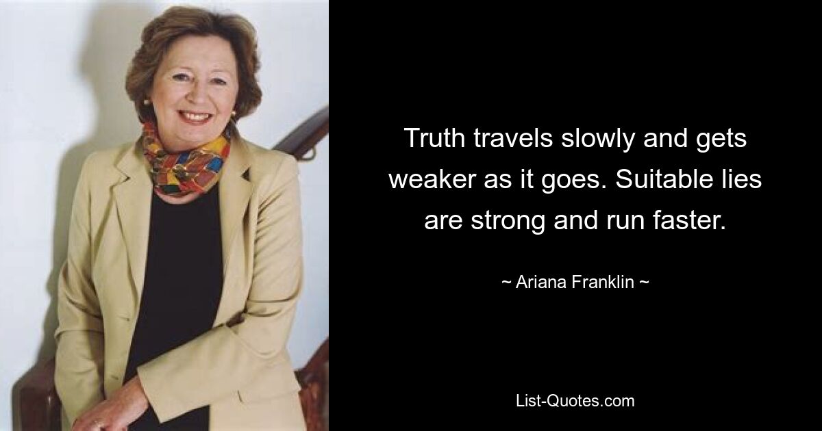 Truth travels slowly and gets weaker as it goes. Suitable lies are strong and run faster. — © Ariana Franklin