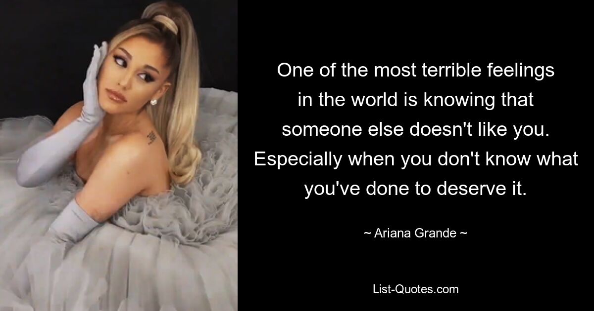 One of the most terrible feelings in the world is knowing that someone else doesn't like you. Especially when you don't know what you've done to deserve it. — © Ariana Grande