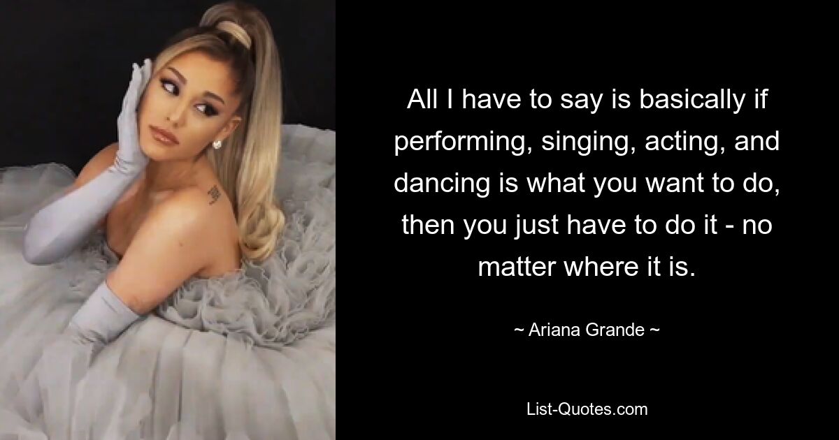 All I have to say is basically if performing, singing, acting, and dancing is what you want to do, then you just have to do it - no matter where it is. — © Ariana Grande