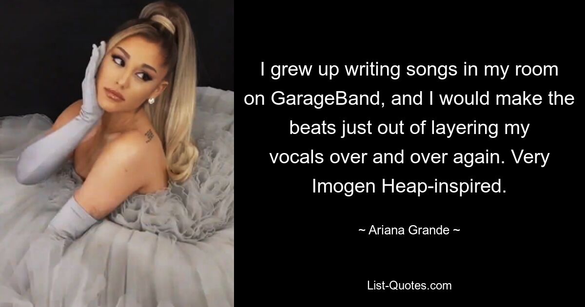 I grew up writing songs in my room on GarageBand, and I would make the beats just out of layering my vocals over and over again. Very Imogen Heap-inspired. — © Ariana Grande