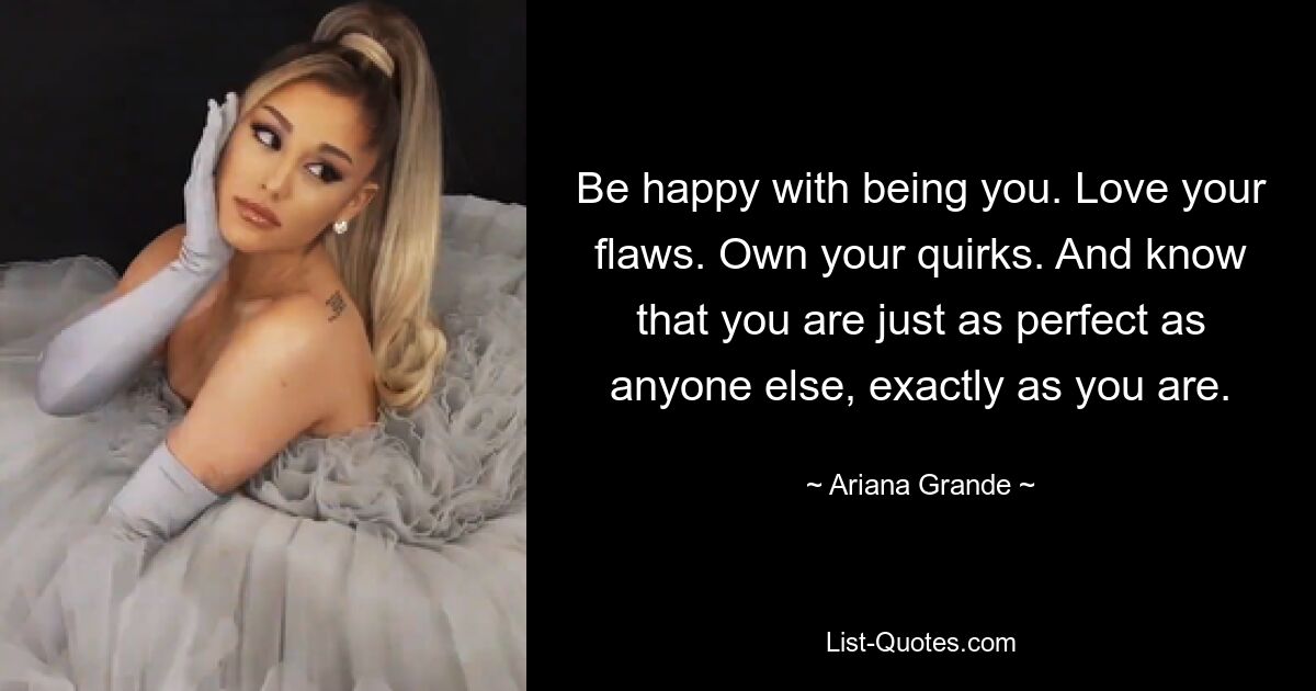 Be happy with being you. Love your flaws. Own your quirks. And know that you are just as perfect as anyone else, exactly as you are. — © Ariana Grande