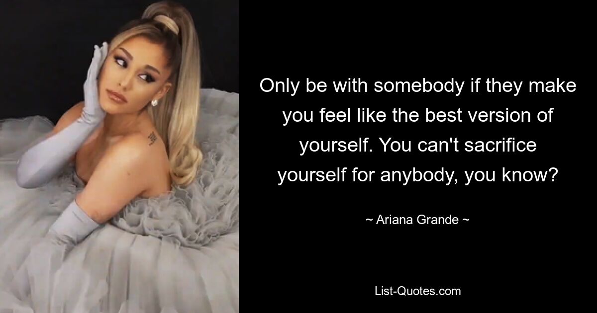 Only be with somebody if they make you feel like the best version of yourself. You can't sacrifice yourself for anybody, you know? — © Ariana Grande