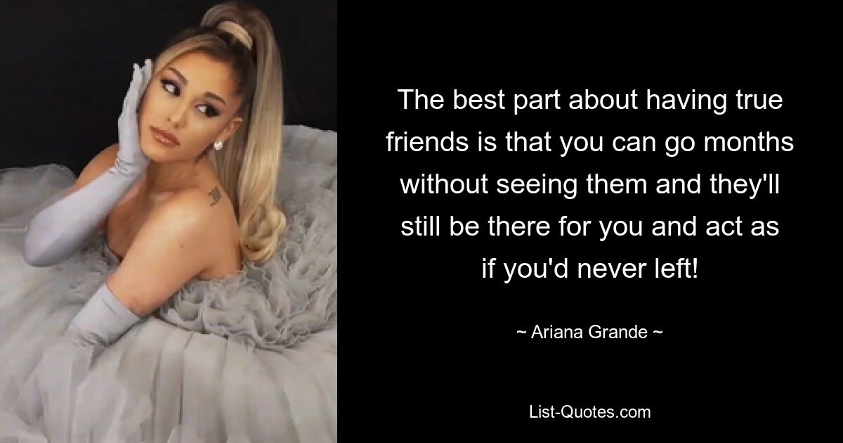 The best part about having true friends is that you can go months without seeing them and they'll still be there for you and act as if you'd never left! — © Ariana Grande