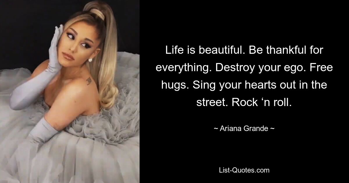 Life is beautiful. Be thankful for everything. Destroy your ego. Free hugs. Sing your hearts out in the street. Rock ‘n roll. — © Ariana Grande