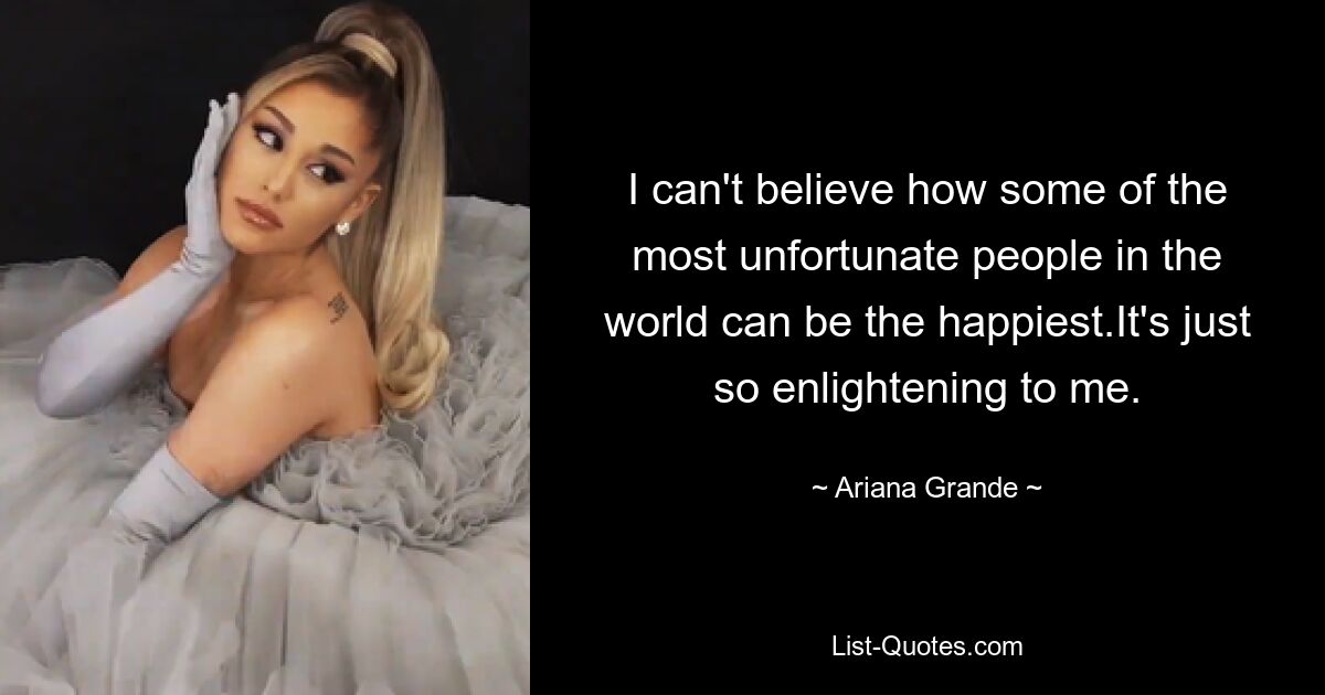 I can't believe how some of the most unfortunate people in the world can be the happiest.It's just so enlightening to me. — © Ariana Grande