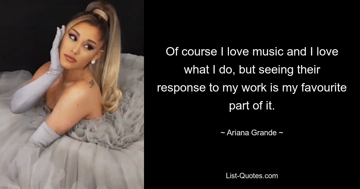 Of course I love music and I love what I do, but seeing their response to my work is my favourite part of it. — © Ariana Grande