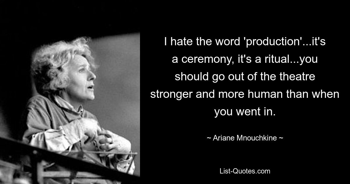 I hate the word 'production'...it's a ceremony, it's a ritual...you should go out of the theatre stronger and more human than when you went in. — © Ariane Mnouchkine