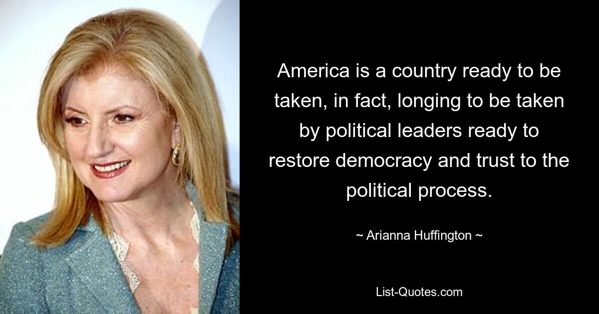 America is a country ready to be taken, in fact, longing to be taken by political leaders ready to restore democracy and trust to the political process. — © Arianna Huffington