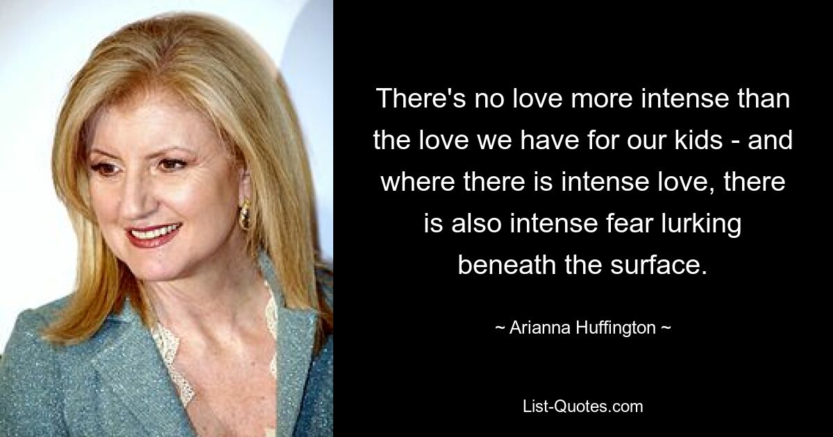 There's no love more intense than the love we have for our kids - and where there is intense love, there is also intense fear lurking beneath the surface. — © Arianna Huffington