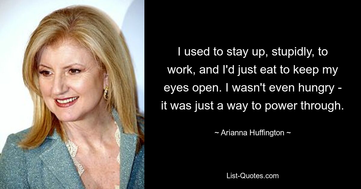 I used to stay up, stupidly, to work, and I'd just eat to keep my eyes open. I wasn't even hungry - it was just a way to power through. — © Arianna Huffington