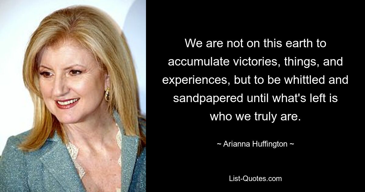 We are not on this earth to accumulate victories, things, and experiences, but to be whittled and sandpapered until what's left is who we truly are. — © Arianna Huffington