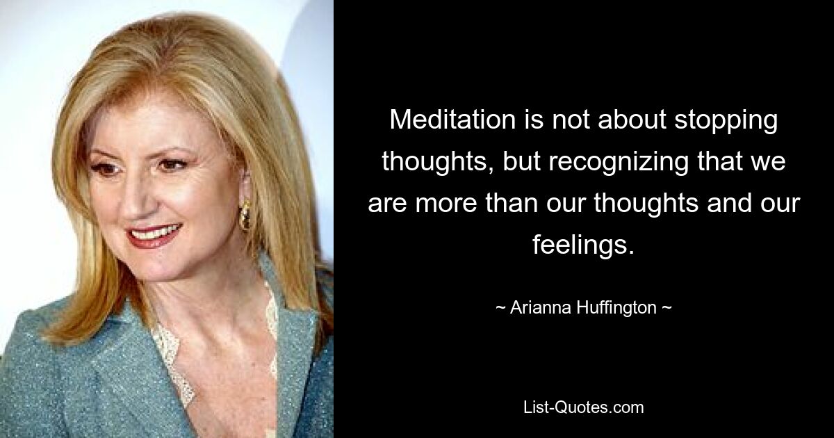 Meditation is not about stopping thoughts, but recognizing that we are more than our thoughts and our feelings. — © Arianna Huffington