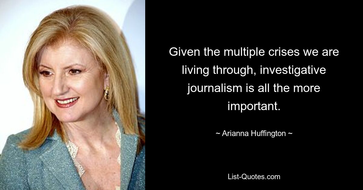 Given the multiple crises we are living through, investigative journalism is all the more important. — © Arianna Huffington