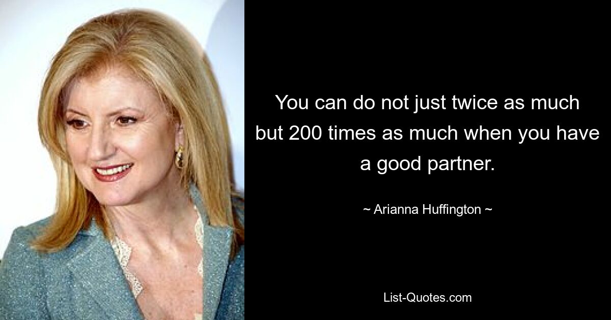 You can do not just twice as much but 200 times as much when you have a good partner. — © Arianna Huffington