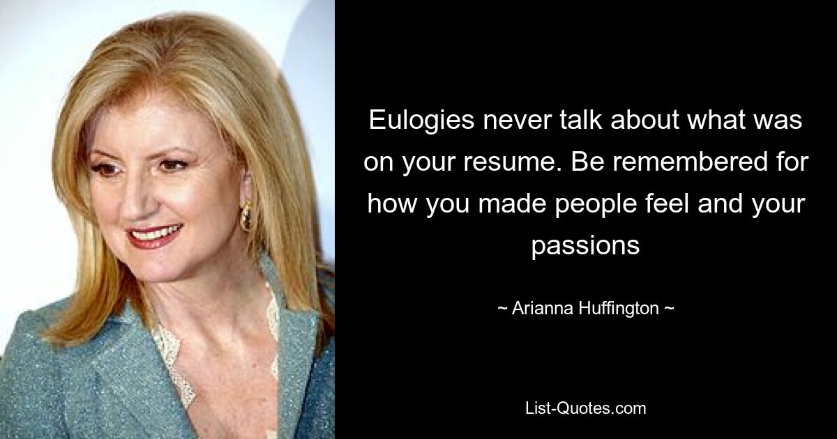 Eulogies never talk about what was on your resume. Be remembered for how you made people feel and your passions — © Arianna Huffington