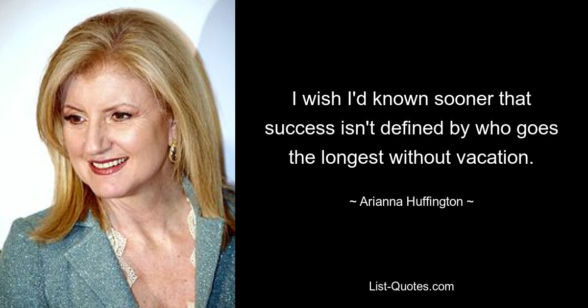 I wish I'd known sooner that success isn't defined by who goes the longest without vacation. — © Arianna Huffington