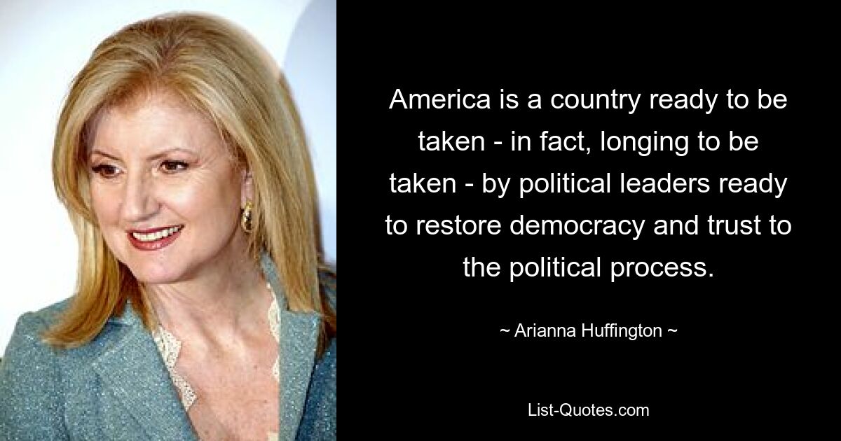 America is a country ready to be taken - in fact, longing to be taken - by political leaders ready to restore democracy and trust to the political process. — © Arianna Huffington