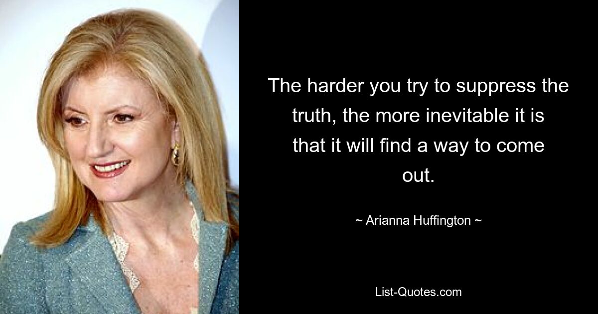 The harder you try to suppress the truth, the more inevitable it is that it will find a way to come out. — © Arianna Huffington