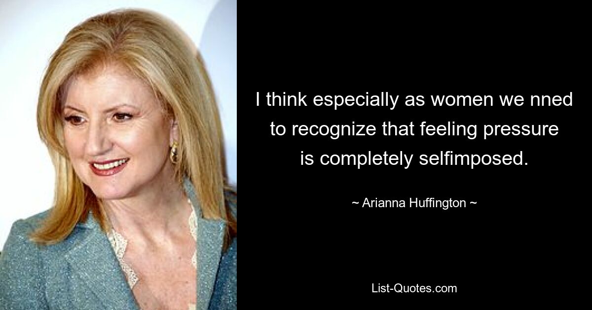 I think especially as women we nned to recognize that feeling pressure is completely selfimposed. — © Arianna Huffington