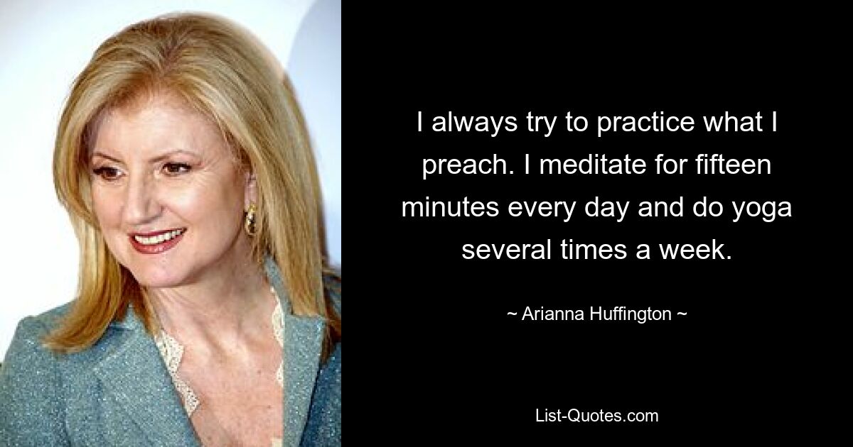 I always try to practice what I preach. I meditate for fifteen minutes every day and do yoga several times a week. — © Arianna Huffington