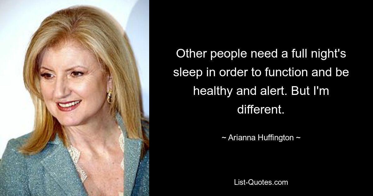 Other people need a full night's sleep in order to function and be healthy and alert. But I'm different. — © Arianna Huffington