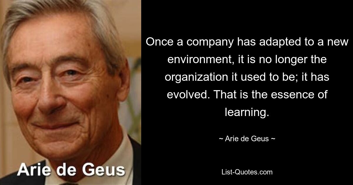 Once a company has adapted to a new environment, it is no longer the organization it used to be; it has evolved. That is the essence of learning. — © Arie de Geus