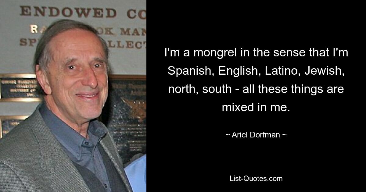 I'm a mongrel in the sense that I'm Spanish, English, Latino, Jewish, north, south - all these things are mixed in me. — © Ariel Dorfman