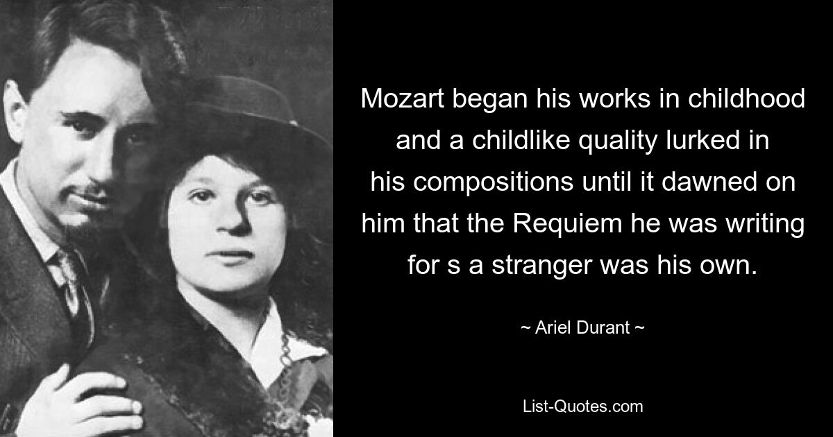 Mozart began his works in childhood and a childlike quality lurked in his compositions until it dawned on him that the Requiem he was writing for s a stranger was his own. — © Ariel Durant