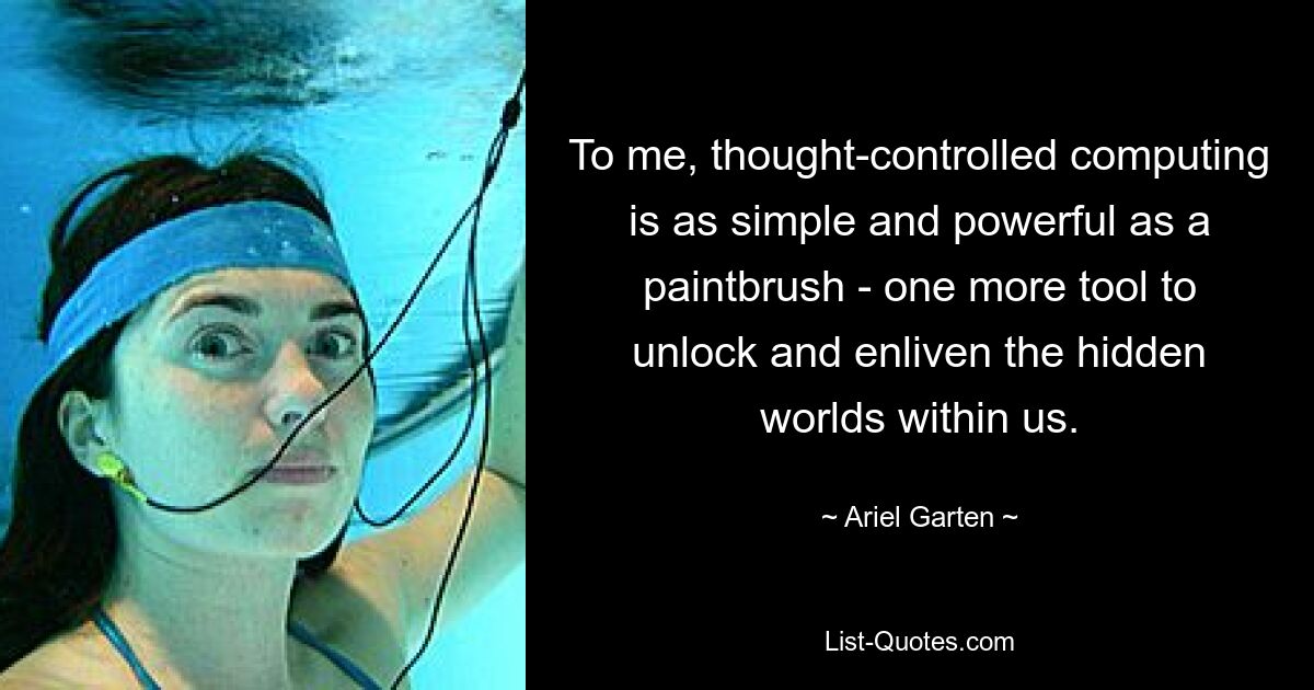 To me, thought-controlled computing is as simple and powerful as a paintbrush - one more tool to unlock and enliven the hidden worlds within us. — © Ariel Garten