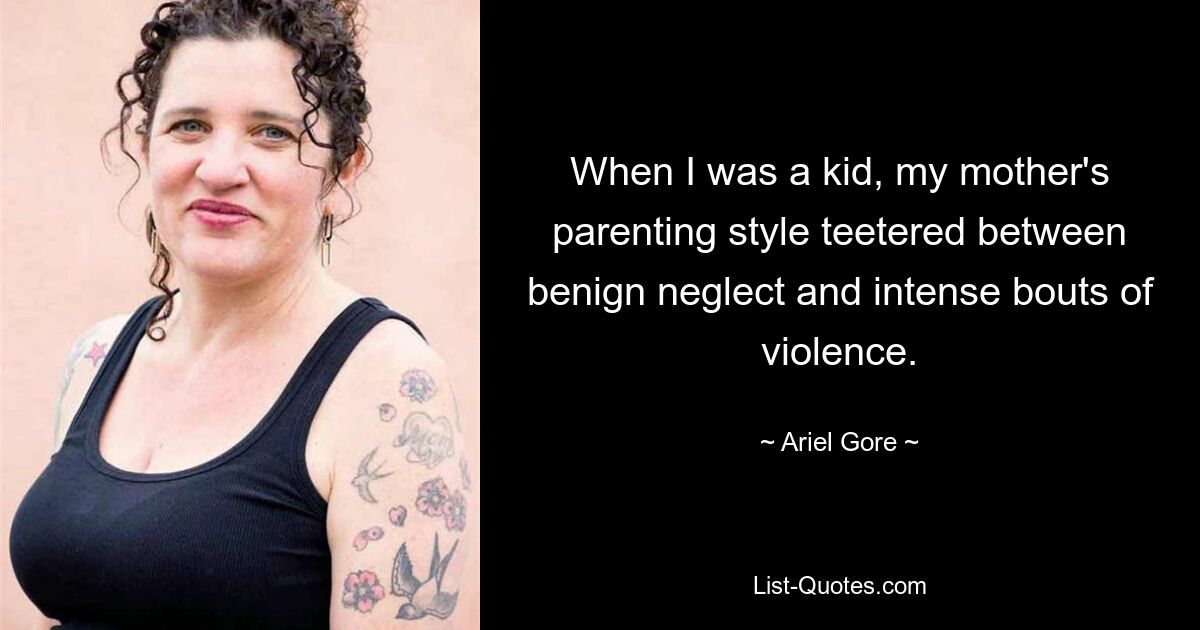 When I was a kid, my mother's parenting style teetered between benign neglect and intense bouts of violence. — © Ariel Gore