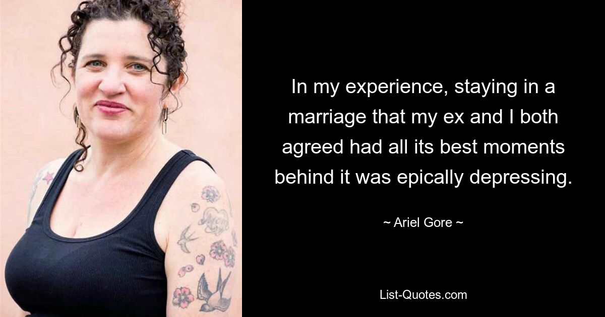 In my experience, staying in a marriage that my ex and I both agreed had all its best moments behind it was epically depressing. — © Ariel Gore