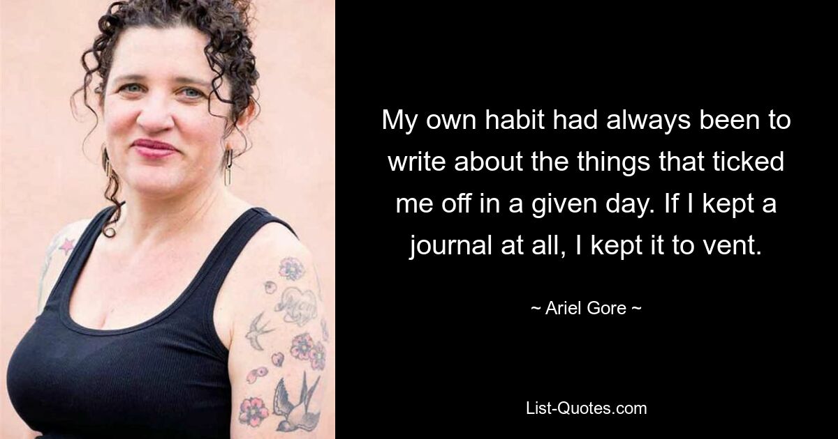 My own habit had always been to write about the things that ticked me off in a given day. If I kept a journal at all, I kept it to vent. — © Ariel Gore