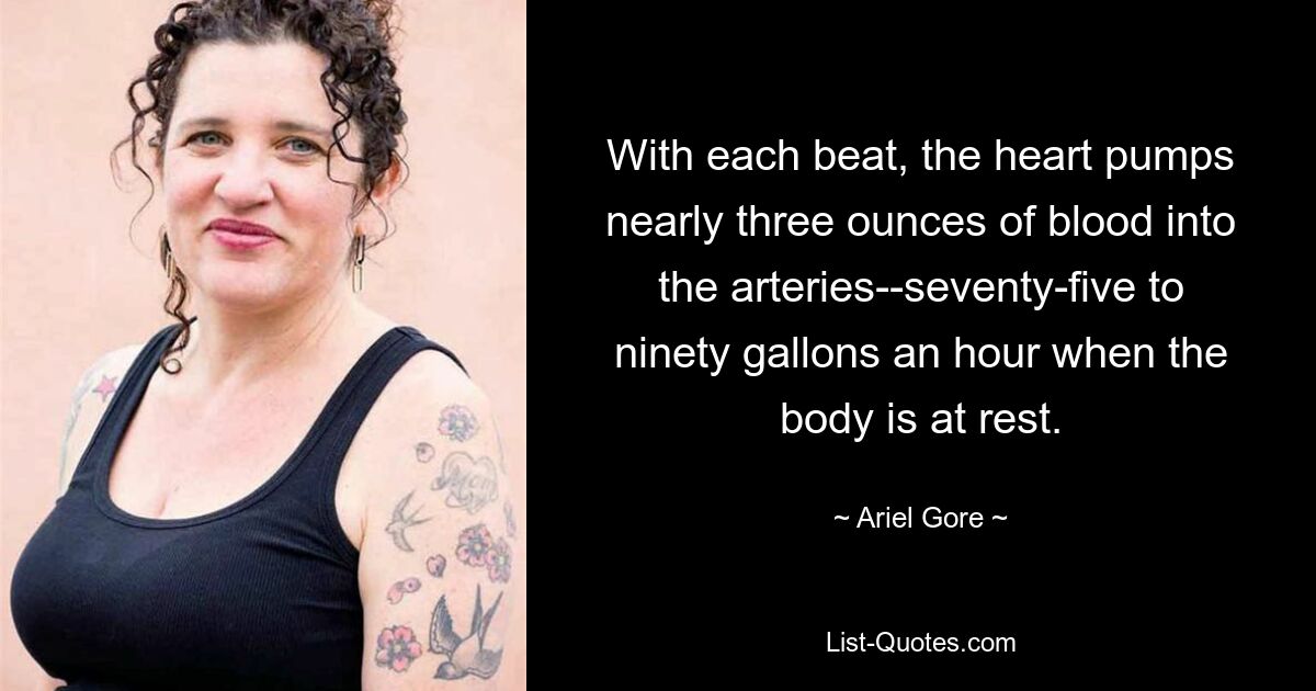 With each beat, the heart pumps nearly three ounces of blood into the arteries--seventy-five to ninety gallons an hour when the body is at rest. — © Ariel Gore