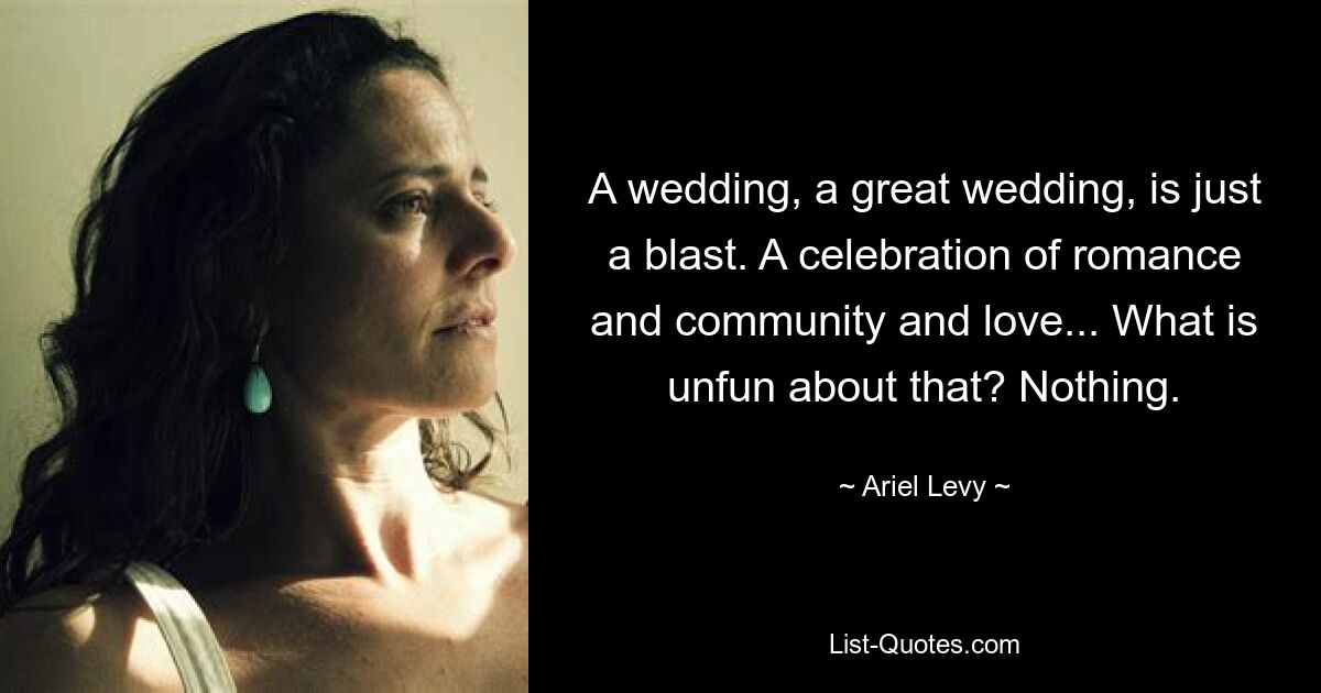 A wedding, a great wedding, is just a blast. A celebration of romance and community and love... What is unfun about that? Nothing. — © Ariel Levy