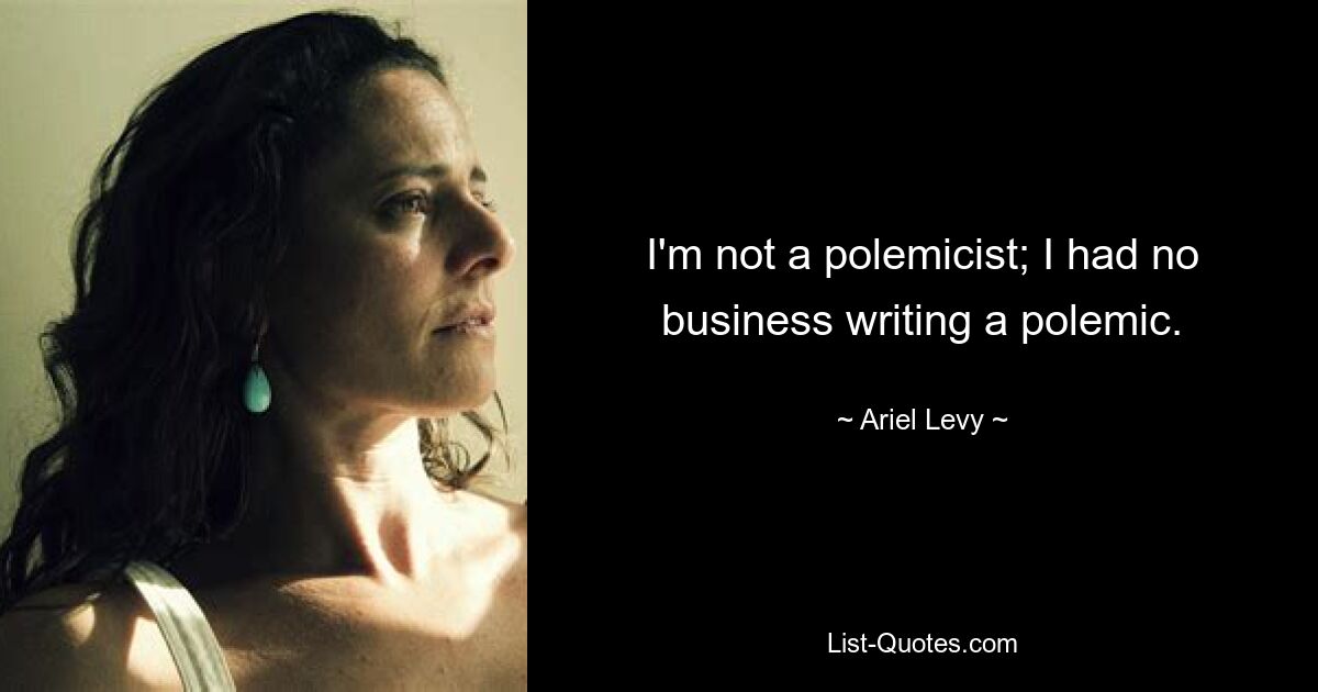 I'm not a polemicist; I had no business writing a polemic. — © Ariel Levy