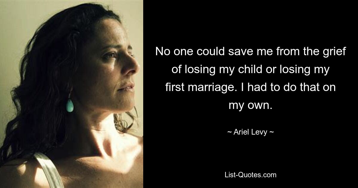 No one could save me from the grief of losing my child or losing my first marriage. I had to do that on my own. — © Ariel Levy