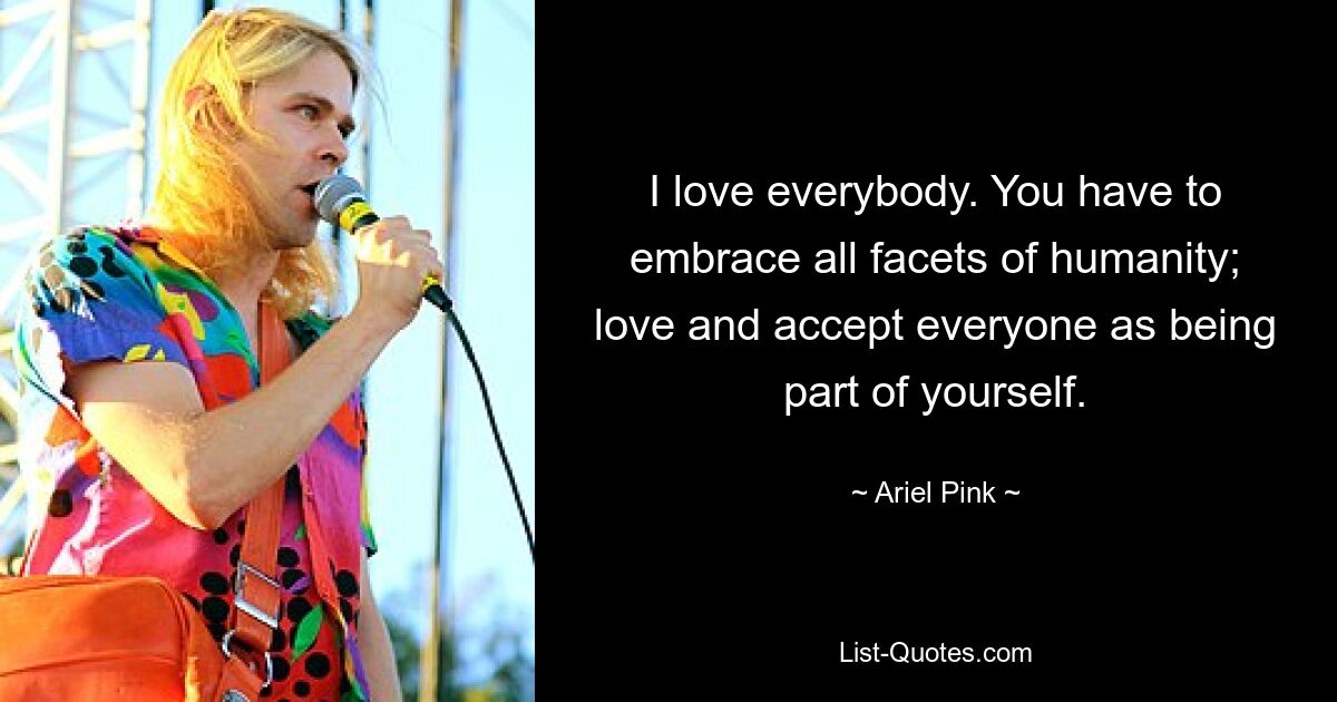 I love everybody. You have to embrace all facets of humanity; love and accept everyone as being part of yourself. — © Ariel Pink