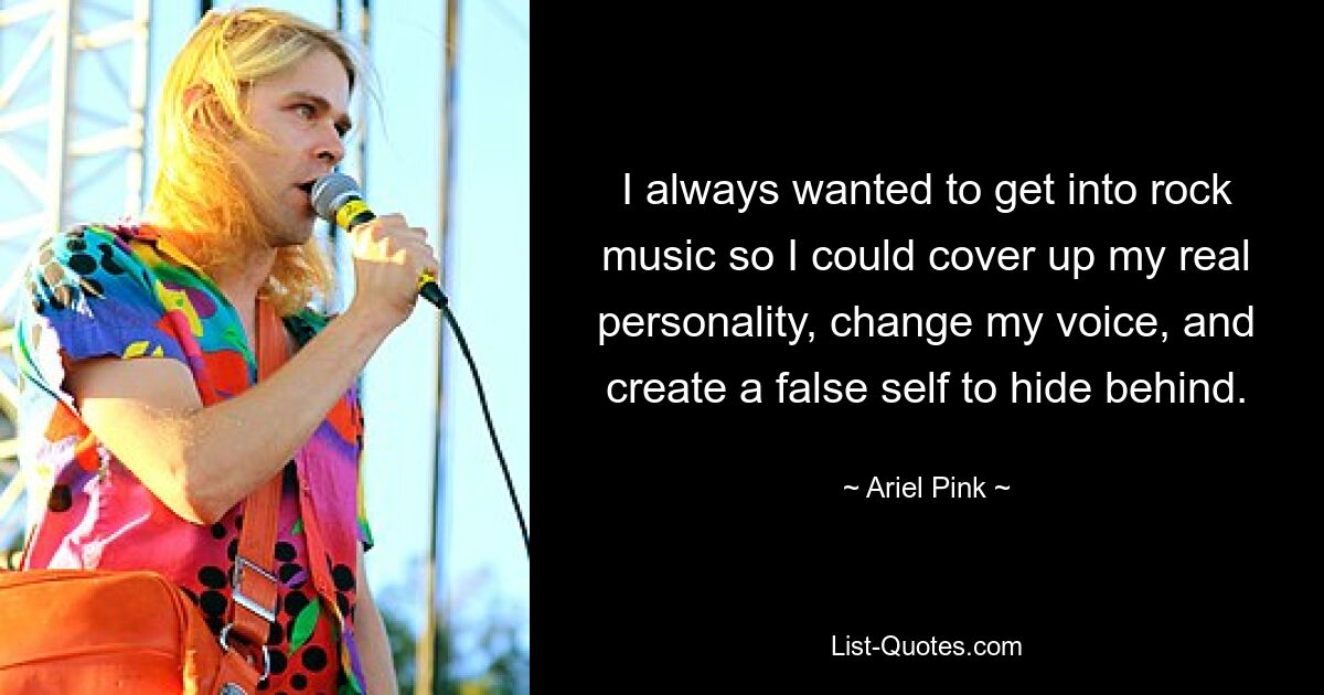 I always wanted to get into rock music so I could cover up my real personality, change my voice, and create a false self to hide behind. — © Ariel Pink