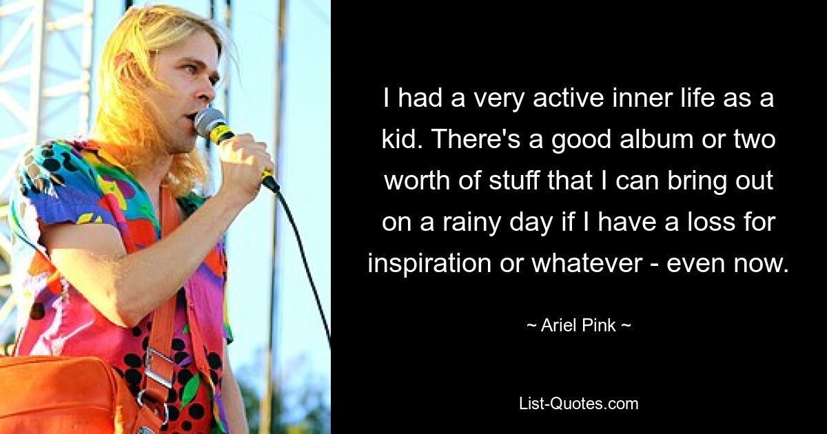 I had a very active inner life as a kid. There's a good album or two worth of stuff that I can bring out on a rainy day if I have a loss for inspiration or whatever - even now. — © Ariel Pink