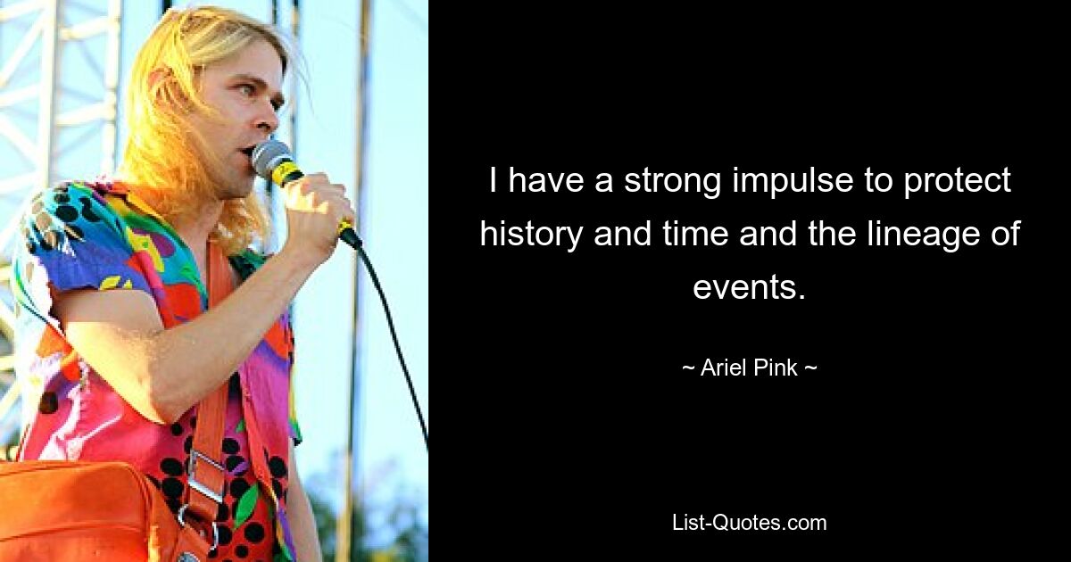 I have a strong impulse to protect history and time and the lineage of events. — © Ariel Pink