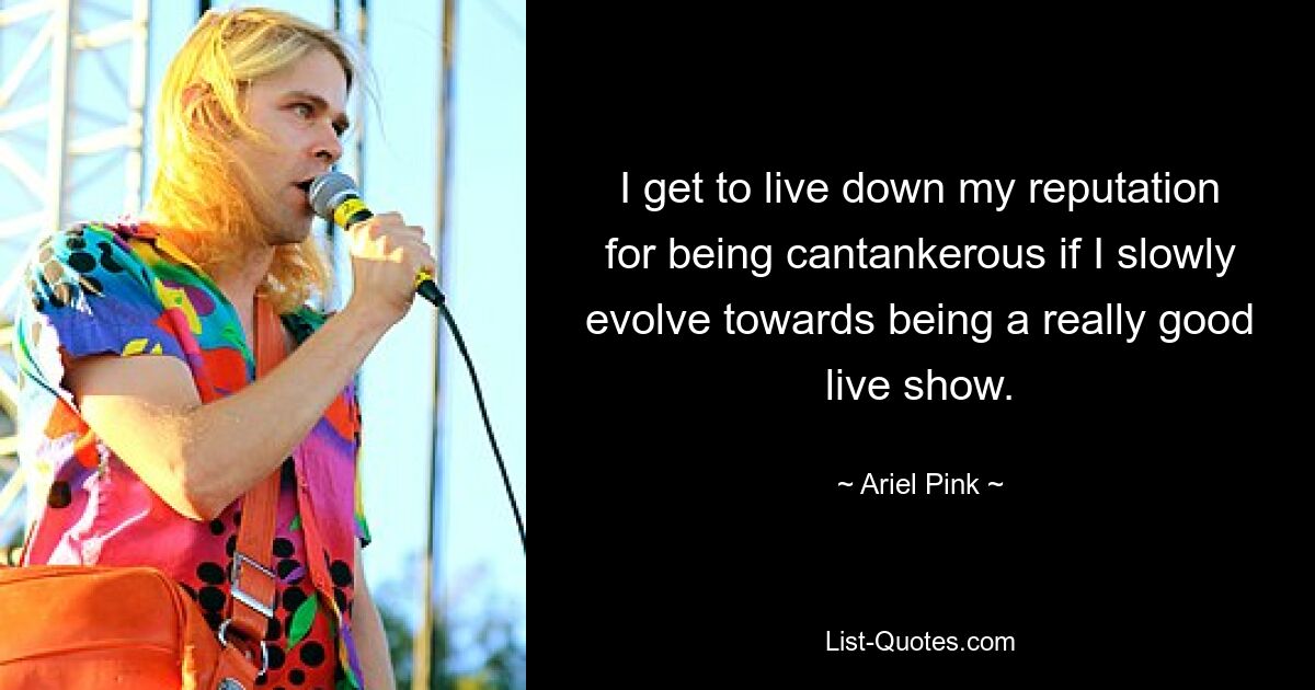 I get to live down my reputation for being cantankerous if I slowly evolve towards being a really good live show. — © Ariel Pink