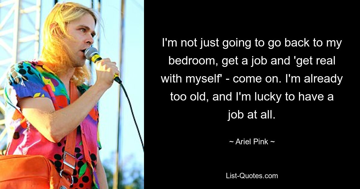 I'm not just going to go back to my bedroom, get a job and 'get real with myself' - come on. I'm already too old, and I'm lucky to have a job at all. — © Ariel Pink