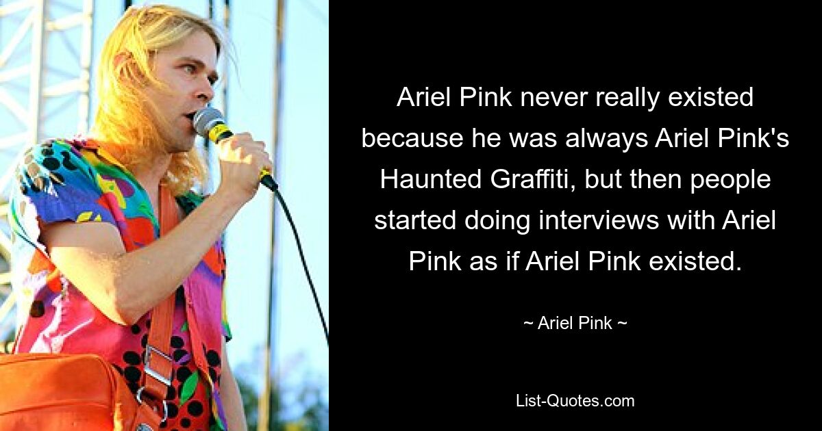 Ariel Pink never really existed because he was always Ariel Pink's Haunted Graffiti, but then people started doing interviews with Ariel Pink as if Ariel Pink existed. — © Ariel Pink