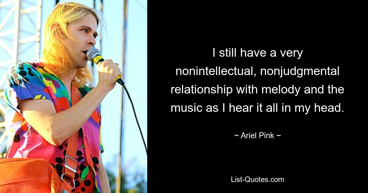 I still have a very nonintellectual, nonjudgmental relationship with melody and the music as I hear it all in my head. — © Ariel Pink