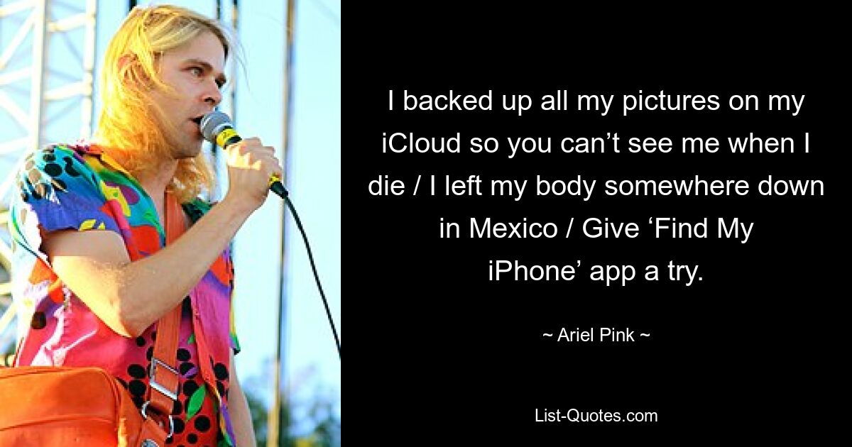 I backed up all my pictures on my iCloud so you can’t see me when I die / I left my body somewhere down in Mexico / Give ‘Find My iPhone’ app a try. — © Ariel Pink