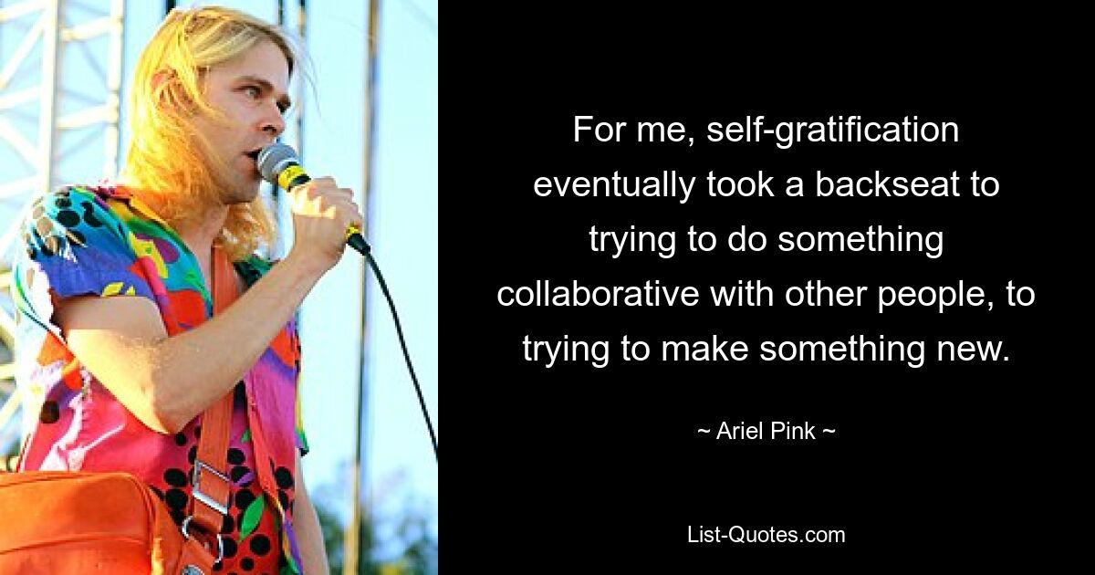 For me, self-gratification eventually took a backseat to trying to do something collaborative with other people, to trying to make something new. — © Ariel Pink