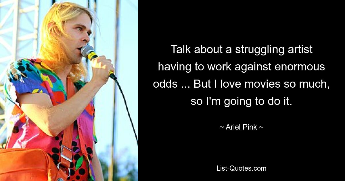 Talk about a struggling artist having to work against enormous odds ... But I love movies so much, so I'm going to do it. — © Ariel Pink