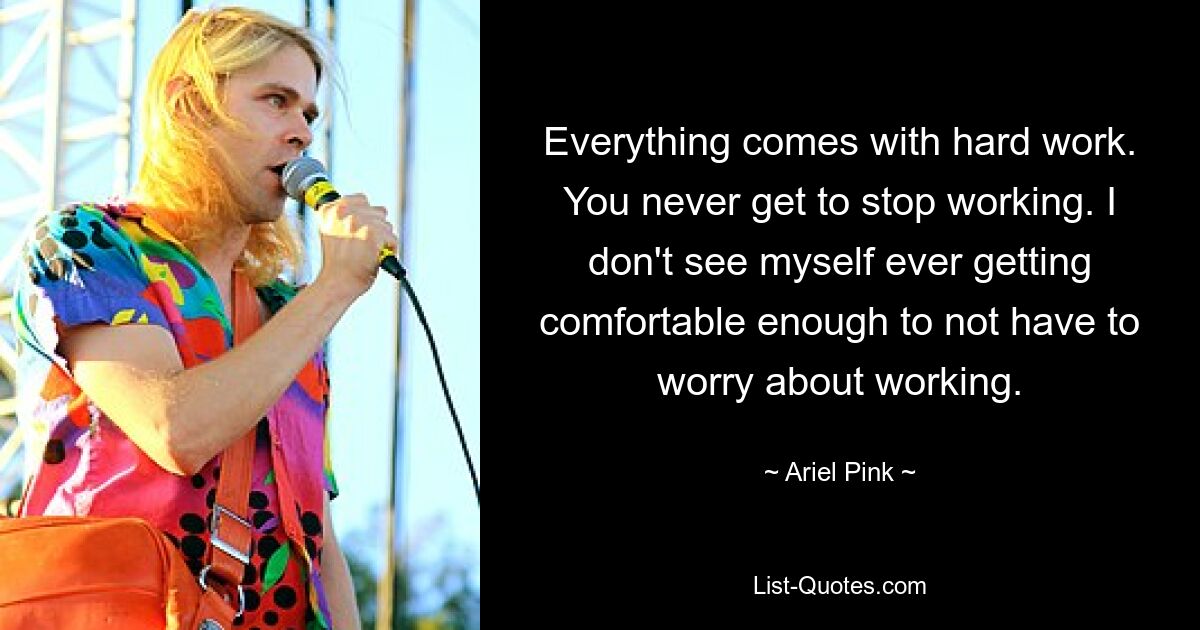 Everything comes with hard work. You never get to stop working. I don't see myself ever getting comfortable enough to not have to worry about working. — © Ariel Pink