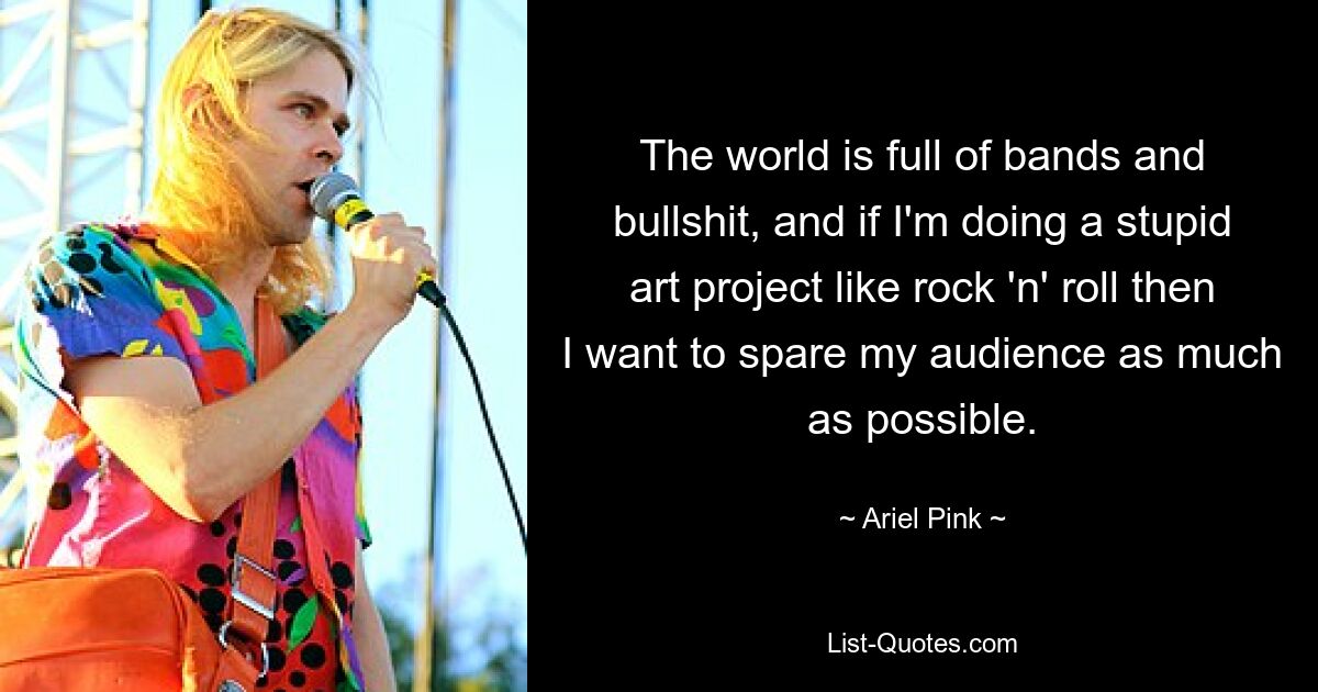 The world is full of bands and bullshit, and if I'm doing a stupid art project like rock 'n' roll then I want to spare my audience as much as possible. — © Ariel Pink