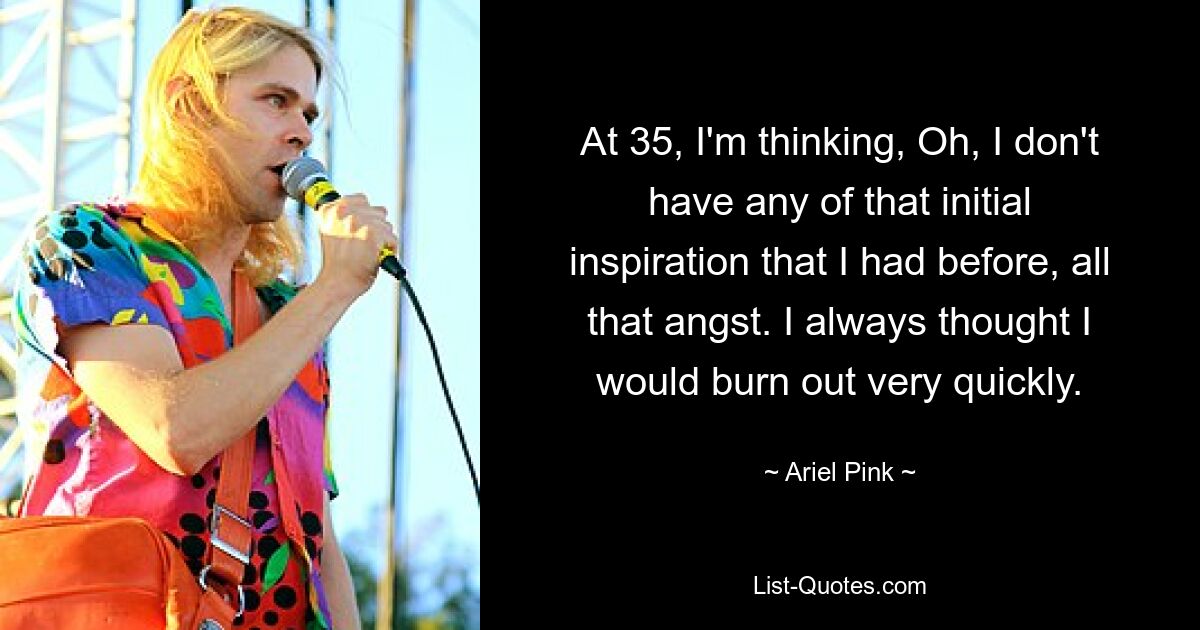 At 35, I'm thinking, Oh, I don't have any of that initial inspiration that I had before, all that angst. I always thought I would burn out very quickly. — © Ariel Pink